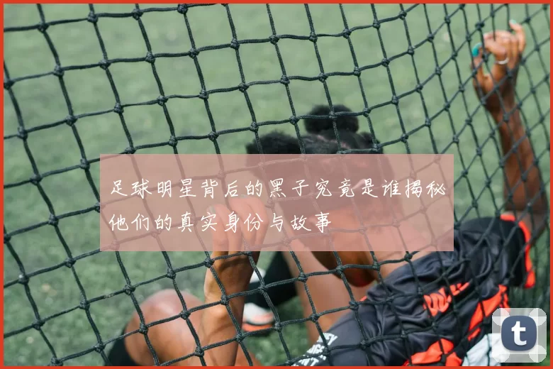 足球明星背后的黑子究竟是谁揭秘他们的真实身份与故事