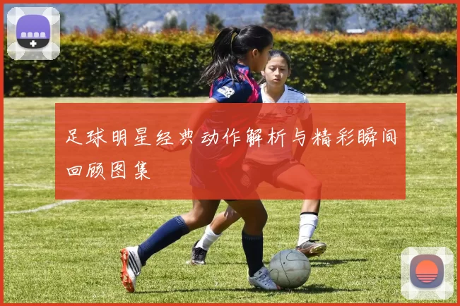 足球明星经典动作解析与精彩瞬间回顾图集