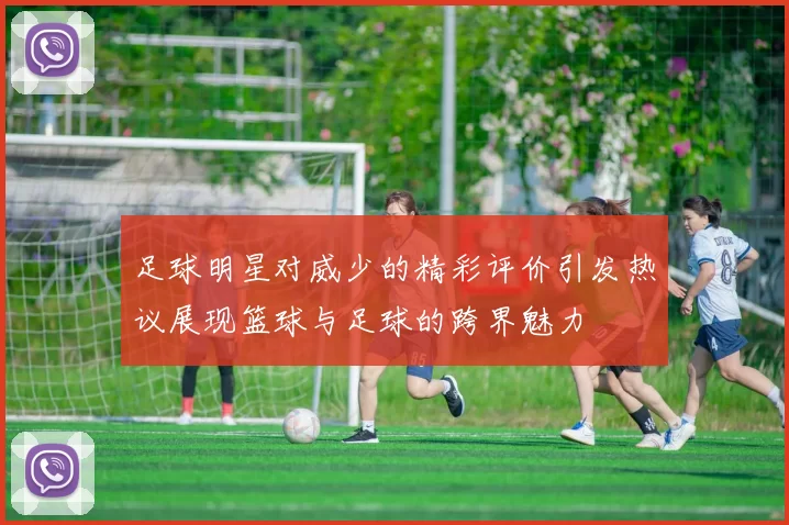 足球明星对威少的精彩评价引发热议展现篮球与足球的跨界魅力