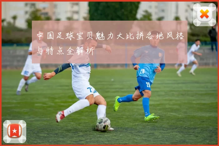 中国足球宝贝魅力大比拼各地风格与特点全解析
