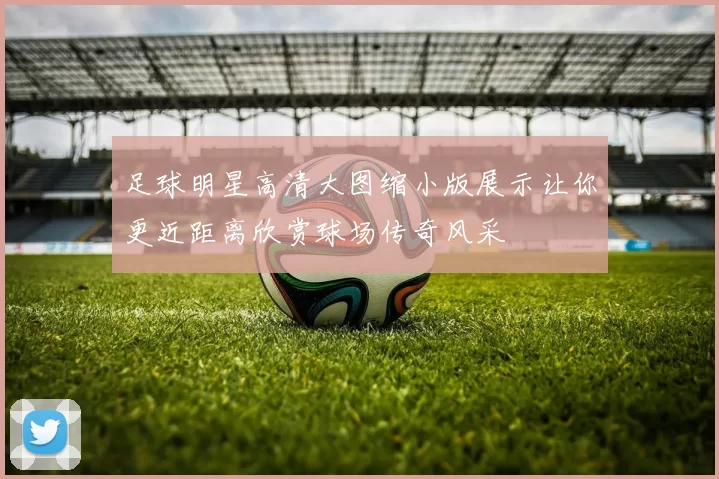 足球明星高清大图缩小版展示让你更近距离欣赏球场传奇风采