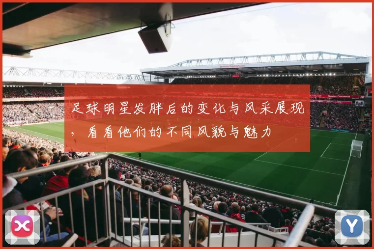 足球明星发胖后的变化与风采展现，看看他们的不同风貌与魅力