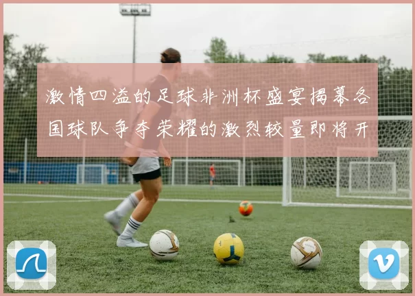 激情四溢的足球非洲杯盛宴揭幕各国球队争夺荣耀的激烈较量即将开始