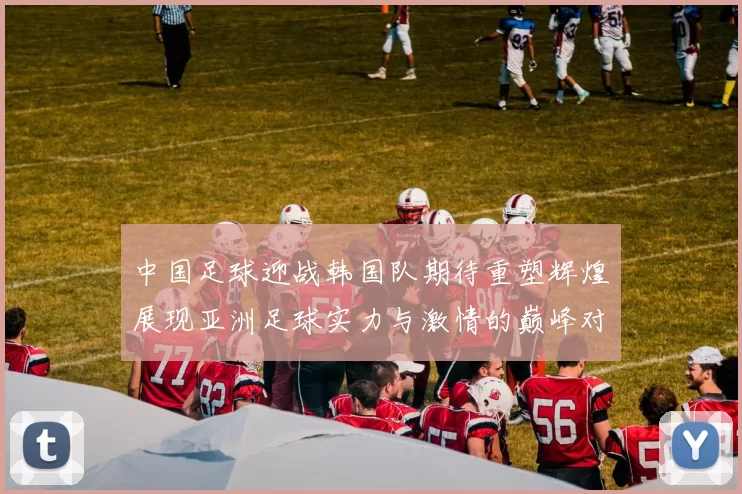中国足球迎战韩国队期待重塑辉煌展现亚洲足球实力与激情的巅峰对决
